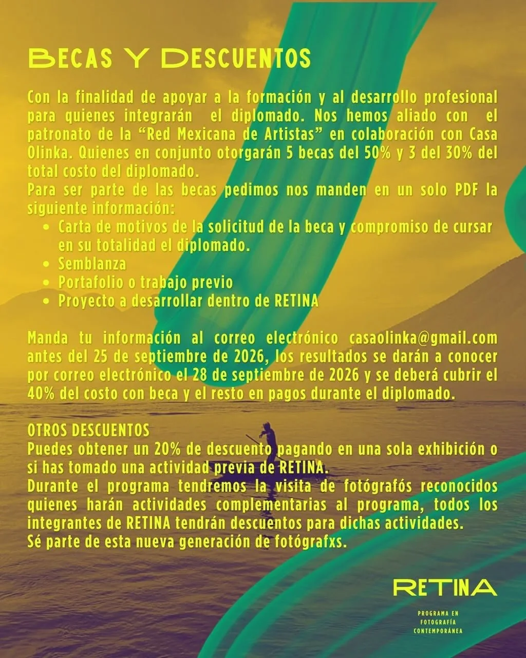 Becas y descuentos: junto con el patronato de la Red Mexicana de Artistas se otorgarán 5 becas del 50% y 3 del 30% del costo del diplomado. Envía en un solo PDF: carta de motivos y compromiso de cursar el diplomado completo, semblanza, portafolio o trabajo previo y el proyecto a desarrollar en RETINA, a casaolinka@gmail.com antes del 25 de septiembre de 2026. Resultados por correo el 28 de septiembre de 2026; se cubre el 40% del costo con beca y el resto en pagos durante el diplomado. Otros descuentos: 20% pagando en una sola exhibición o si tomaste una actividad previa de RETINA.